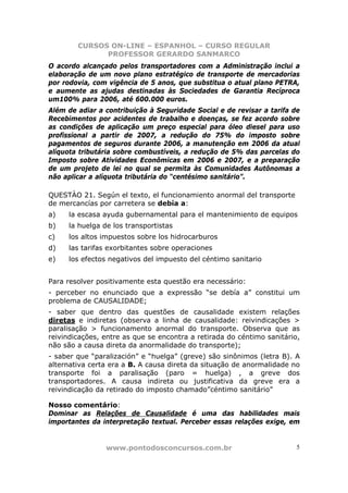 CURSOS ON-LINE – ESPANHOL – CURSO REGULAR
              PROFESSOR GERARDO SANMARCO
O acordo alcançado pelos transportadores com a Administração inclui a
elaboração de um novo plano estratégico de transporte de mercadorias
por rodovia, com vigência de 5 anos, que substitua o atual plano PETRA,
e aumente as ajudas destinadas às Sociedades de Garantia Recíproca
um100% para 2006, até 600.000 euros.
Além de adiar a contribuição à Seguridade Social e de revisar a tarifa de
Recebimentos por acidentes de trabalho e doenças, se fez acordo sobre
as condições de aplicação um preço especial para óleo diesel para uso
profissional a partir de 2007, a redução do 75% do imposto sobre
pagamentos de seguros durante 2006, a manutenção em 2006 da atual
alíquota tributária sobre combustíveis, a redução de 5% das parcelas do
Imposto sobre Atividades Econômicas em 2006 e 2007, e a preparação
de um projeto de lei no qual se permita às Comunidades Autônomas a
não aplicar a alíquota tributária do “centésimo sanitário”.

QUESTÀO 21. Según el texto, el funcionamiento anormal del transporte
de mercancías por carretera se debía a:
a)   la escasa ayuda gubernamental para el mantenimiento de equipos
b)   la huelga de los transportistas
c)   los altos impuestos sobre los hidrocarburos
d)   las tarifas exorbitantes sobre operaciones
e)   los efectos negativos del impuesto del céntimo sanitario


Para resolver positivamente esta questão era necessário:
- perceber no enunciado que a expressão “se debía a” constitui um
problema de CAUSALIDADE;
- saber que dentro das questões de causalidade existem relações
diretas e indiretas (observa a linha de causalidade: reivindicações >
paralisação > funcionamento anormal do transporte. Observa que as
reivindicações, entre as que se encontra a retirada do céntimo sanitário,
não são a causa direta da anormalidade do transporte);
- saber que “paralización” e “huelga” (greve) são sinônimos (letra B). A
alternativa certa era a B. A causa direta da situação de anormalidade no
transporte foi a paralisação (paro = huelga) , a greve dos
transportadores. A causa indireta ou justificativa da greve era a
reivindicação da retirado do imposto chamado”céntimo sanitário”

Nosso comentário:
Dominar as Relações de Causalidade é uma das habilidades mais
importantes da interpretação textual. Perceber essas relações exige, em


                www.pontodosconcursos.com.br                            5
 