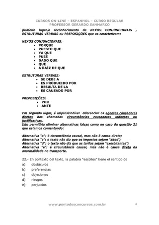 CURSOS ON-LINE – ESPANHOL – CURSO REGULAR
              PROFESSOR GERARDO SANMARCO
primeiro lugar,o reconhecimento de NEXOS CONJUNCIONAIS                  ,
ESTRUTURAS VERBAIS ou PREPOSIÇÕES que as caracterizam:

NEXOS CONJUNCIONAIS:
      • PORQUE
      • PUESTO QUE
      • YA QUE
      • PUES
      • DADO QUE
      • QUE
      • A RAÍZ DE QUE

ESTRUTURAS VERBAIS:
       • SE DEBE A
       • ES PRODUCIDO POR
       • RESULTA DE LA
       • ES CAUSADO POR

PREPOSIÇÕES:
       • POR
       • ANTE

Em segundo lugar, é imprescindível diferenciar os agentes causadores
diretos das chamadas circunstâncias causadoras indiretas ou
justificativas.
Isto permitiria eliminar alternativas falsas como no caso dq questão 21
que estamos comentando:

Alternativa “a”: é circunstância causal, mas não é causa direta;
Alternativa “c”: o texto não diz que os impostos sejam “altos”;
Alternativa “d”: o texto não diz que as tarifas sejam “exorbitantes”;
Alternativa “e”: é circunstância causal, más não é causa direta da
anormalidade no transporte.

22.- En contexto del texto, la palabra “escollos” tiene el sentido de
a)    obstáculos
b)    preferencias
c)    objeciones
d)    riesgos
e)    perjuicios




                   www.pontodosconcursos.com.br                         6
 