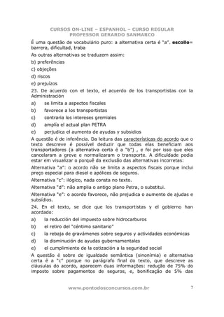 CURSOS ON-LINE – ESPANHOL – CURSO REGULAR
                  PROFESSOR GERARDO SANMARCO
É uma questão de vocabulário puro: a alternativa certa é “a”. escollo=
barrera, dificultad, traba
As outras alternativas se traduzem assim:
b) preferências
c) objeções
d) riscos
e) prejuízos
23. De acuerdo con el texto, el acuerdo de los transportistas con la
Administración
a)    se limita a aspectos fiscales
b)    favorece a los transportistas
c)    contraria los intereses gremiales
d)    amplía el actual plan PETRA
e)    perjudica el aumento de ayudas y subsidios
A questão é de inferência. Da leitura das características do acordo que o
texto descreve é possível deduzir que todas elas beneficiam aos
transportadores (a alternativa certa é a “b”) , e foi por isso que eles
cancelaram a greve e normalizaram o transporte. A dificuldade podia
estar em visualizar o porquê da exclusão das alternativas incorretas:
Alternativa “a”: o acordo não se limita a aspectos fiscais porque inclui
preço especial para diesel e apólices de seguros.
Alternativa “c”: ilógico, nada consta no texto.
Alternativa “d”: não amplia o antigo plano Petra, o substitui.
Alternativa “e”: o acordo favorece, não prejudica o aumento de ajudas e
subsídios.
24. En el texto, se dice que los transportistas y el gobierno han
acordado:
a)    la reducción del impuesto sobre hidrocarburos
b)    el retiro del “céntimo sanitario”
c)    la rebaja de gravámenes sobre seguros y actividades económicas
d)    la disminución de ayudas gubernamentales
e)    el cumplimiento de la cotización a la seguridad social
A questão é sobre de igualdade semântica (sinonímia) e alternativa
certa é a “c” porque no parágrafo final do texto, que descreve as
cláusulas do acordo, aparecem duas informações: redução de 75% do
imposto sobre pagamentos de seguros, e, bonificação de 5% das


                  www.pontodosconcursos.com.br                          7
 