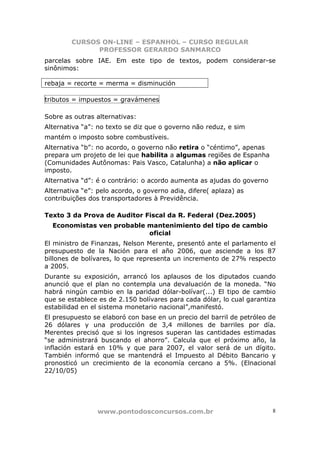 CURSOS ON-LINE – ESPANHOL – CURSO REGULAR
              PROFESSOR GERARDO SANMARCO
parcelas sobre IAE. Em este tipo de textos, podem considerar-se
sinônimos:

rebaja = recorte = merma = disminución

tributos = impuestos = gravámenes

Sobre as outras alternativas:
Alternativa “a”: no texto se diz que o governo não reduz, e sim
mantém o imposto sobre combustíveis.
Alternativa “b”: no acordo, o governo não retira o “céntimo”, apenas
prepara um projeto de lei que habilita a algumas regiões de Espanha
(Comunidades Autônomas: Pais Vasco, Catalunha) a não aplicar o
imposto.
Alternativa “d”: é o contrário: o acordo aumenta as ajudas do governo
Alternativa “e”: pelo acordo, o governo adia, difere( aplaza) as
contribuições dos transportadores à Previdência.

Texto 3 da Prova de Auditor Fiscal da R. Federal (Dez.2005)
  Economistas ven probable mantenimiento del tipo de cambio
                           oficial
El ministro de Finanzas, Nelson Merente, presentó ante el parlamento el
presupuesto de la Nación para el año 2006, que asciende a los 87
billones de bolívares, lo que representa un incremento de 27% respecto
a 2005.
Durante su exposición, arrancó los aplausos de los diputados cuando
anunció que el plan no contempla una devaluación de la moneda. “No
habrá ningún cambio en la paridad dólar-bolívar(...) El tipo de cambio
que se establece es de 2.150 bolívares para cada dólar, lo cual garantiza
estabilidad en el sistema monetario nacional”,manifestó.
El presupuesto se elaboró con base en un precio del barril de petróleo de
26 dólares y una producción de 3,4 millones de barriles por día.
Merentes precisó que si los ingresos superan las cantidades estimadas
“se administrará buscando el ahorro”. Calcula que el próximo año, la
inflación estará en 10% y que para 2007, el valor será de un dígito.
También informó que se mantendrá el Impuesto al Débito Bancario y
pronosticó un crecimiento de la economía cercano a 5%. (Elnacional
22/10/05)




                 www.pontodosconcursos.com.br                           8
 