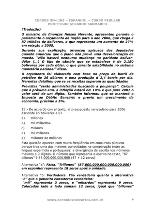 CURSOS ON-LINE – ESPANHOL – CURSO REGULAR
              PROFESSOR GERARDO SANMARCO
(Tradução)
O ministro de finanças Nelson Merente, apresentou perante o
parlamento o orçamento da nação para o ano 2006, que chega a
87 trilhões de bolívares, o que representa um aumento de 27%
em relação a 2005.
Durante sua explicação, arrancou aplausos dos deputados
quando anunciou que o plano não prevê uma desvalorização da
moeda. “Não haverá nenhuma mudança na paridade bolívar-
dólar (...) O tipo de câmbio que se estabelece é de 2.150
bolívares por cada dólar, o que garante estabilidade no sistema
monetário nacional” disse.
O orçamento foi elaborado com base no preço do barril de
petróleo de 26 dólares e uma produção d 3,4 barris por dia.
Merentes detalhou que se as receitas superam as quantidades
Previstas “serão administradas buscando a poupança”. Calcula
que o próximo ano, a inflação estará em 10% e que para 2007 o
valor será de um dígito. Também informou que se manterá o
Imposto ao Débito Bancário e previu um crescimento da
economia, próximo a 5%.

28.- De acuerdo con el texto, el presupuesto venezolano para 2006
asciende en bolívares a 87
a)   trillones
b)   mil millardos.
c)   millares
d)   mil millones
e)   millones de millones
Esta questão aparece com muita freqüência em concursos públicos
porque traz uma das maiores curiosidades na comparação entre as
línguas espanhola e portuguesa: a divergência de escrita nos números
maiores a 9 dígitos. O número que representa o escrito no texto, “87
billones” é 87.000.000.000.000 (87 + 12 zeros)

Alternativa “a”: Falsa. “Trillones” (87.000.000.000.000.000.000)
em espanhol representa 18 zeros após a unidade.

Alternativa “b: Verdadeira. Tão verdadeira quanto a alternativa
“E” que o gabarito considerou verdadeira:
 “mil” representa 3 zeros, e “millardos” representa 9 zeros.
Colocados lado a lado somam 12 zeros, igual que “billones”



                 www.pontodosconcursos.com.br                          9
 