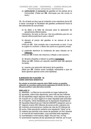 CURSOS ON-LINE – ESPANHOL – CURSO REGULAR
         PROFESSOR GERARDO SANMARCO
  e) estimularán el consumo de gasóleo en los países de la
     Comunidad. (Falsa por D6. Informação que não consta no
        texto.)


30.- En el texto se dice que la invitación a los miembros de la UE
a hacer converger la fiscalidad del gasóleo profesional hacia la
del carburante de uso privado:

     a) se debe a la falta de excusas para la aplicación de
        gravámenes diferenciados.
     (Verdadeira. No texto se fala que “não há justificativa para ter um
     imposto diferenciado/menor para o diesel”)

     b) elevará el precio del gasóleo si se reduce el de la
        gasolina.
     (Falsa por D3 . Esta condição não e mencionada no texto. O que
     se sugere é o contrario: o diesel não subiria se a gasolina caísse)

     c) pretende disminuir la incidencia de esos tributos en la
        inflación.
     (Falsa por D6. O texto não relaciona a inflação a este assunto.)

     d) llevará a España a retocar su política monetaria.
     (falsa por D5 .Coloca um assunto restritivo que não aparece
     no texto)

     e) supone una reducción del precio de la gasolina.
     (falsa por D5 .Coloca como condição necessária o que no
     texto aparece apenas como uma hipótese)


EJERCICIO DE FIJACIÓN 10
SOBRE IDENTIDAD SEMANTICA

Em relação ao simulado seguinte (série 2006) resolve as questões
utilizando os conceitos anteriormente explicados (D1,D2,D3, D4, D5, e
D6) para justificar cada alternativa excluída:

SIMULADO 14
01   MADRID.- La Red se ha convertido en lugar habitual de
02   apuestas, sobre todo deportivas, para más de tres millones
03   de españoles según algunos informes, unos clientes que se
04   mueven en un vacío legal al no estar regulada esta actividad
05   en España. Cifras facilitadas por la Asociación Española de
06   Apuestas Deportivas por Internet (AEDAPI) aseguran que su
07   negocio mueve 255 millones de euros al año y genera una
08   inversión promocional en medios de más de 33 millones de
09   euros. Esta asociación reclama una regulación "clara" en la
10   materia que permita a las casas de apuestas 'on line' situarse
11   al nivel de las tradicionales, cuya actividad está regulada y
12   normalizada a nivel social y legal. Hoy por hoy, no hay
13   autorización expresa de las apuestas por Internet, por lo que
               www.pontodosconcursos.com.br                        8
 