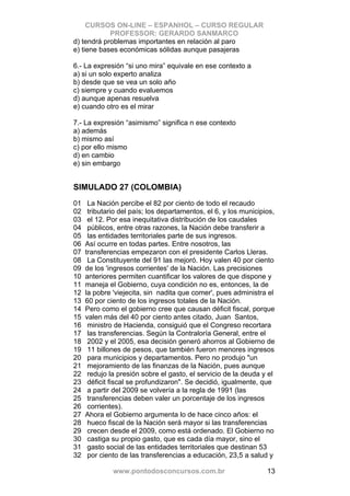 CURSOS ON-LINE – ESPANHOL – CURSO REGULAR
            PROFESSOR: GERARDO SANMARCO
d) tendrá problemas importantes en relación al paro
e) tiene bases económicas sólidas aunque pasajeras

6.- La expresión “si uno mira” equivale en ese contexto a
a) si un solo experto analiza
b) desde que se vea un solo año
c) siempre y cuando evaluemos
d) aunque apenas resuelva
e) cuando otro es el mirar

7.- La expresión “asimismo” significa n ese contexto
a) además
b) mismo así
c) por ello mismo
d) en cambio
e) sin embargo


SIMULADO 27 (COLOMBIA)
01    La Nación percibe el 82 por ciento de todo el recaudo
02    tributario del país; los departamentos, el 6, y los municipios,
03    el 12. Por esa inequitativa distribución de los caudales
04    públicos, entre otras razones, la Nación debe transferir a
05    las entidades territoriales parte de sus ingresos.
06   Así ocurre en todas partes. Entre nosotros, las
07   transferencias empezaron con el presidente Carlos Lleras.
08    La Constituyente del 91 las mejoró. Hoy valen 40 por ciento
09   de los 'ingresos corrientes' de la Nación. Las precisiones
10   anteriores permiten cuantificar los valores de que dispone y
11   maneja el Gobierno, cuya condición no es, entonces, la de
12   la pobre 'viejecita, sin nadita que comer', pues administra el
13   60 por ciento de los ingresos totales de la Nación.
14   Pero como el gobierno cree que causan déficit fiscal, porque
15   valen más del 40 por ciento antes citado, Juan Santos,
16    ministro de Hacienda, consiguió que el Congreso recortara
17    las transferencias. Según la Contraloría General, entre el
18    2002 y el 2005, esa decisión generó ahorros al Gobierno de
19    11 billones de pesos, que también fueron menores ingresos
20    para municipios y departamentos. Pero no produjo "un
21    mejoramiento de las finanzas de la Nación, pues aunque
22    redujo la presión sobre el gasto, el servicio de la deuda y el
23    déficit fiscal se profundizaron". Se decidió, igualmente, que
24    a partir del 2009 se volvería a la regla de 1991 (las
25    transferencias deben valer un porcentaje de los ingresos
26    corrientes).
27   Ahora el Gobierno argumenta lo de hace cinco años: el
28    hueco fiscal de la Nación será mayor si las transferencias
29    crecen desde el 2009, como está ordenado. El Gobierno no
30    castiga su propio gasto, que es cada día mayor, sino el
31    gasto social de las entidades territoriales que destinan 53
32    por ciento de las transferencias a educación, 23,5 a salud y

              www.pontodosconcursos.com.br                        13
 