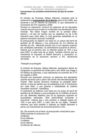 CURSOS ON-LINE – ESPANHOL – CURSO REGULAR
        PROFESSOR: GERARDO SANMARCO
Economistas ven probable mantenimiento del tipo de cambio
oficial

El ministro de Finanzas, Nelson Merente, presentó ante el
parlamento el presupuesto de la Nación para el año 2006, que
asciende a los 87 billones de bolívares, lo que representa un
incremento de 27% respecto a 2005.
Durante su exposición, arrancó los aplausos de los diputados
cuando anunció que el plan no contempla una devaluación de la
moneda. “No habrá ningún cambio en la paridad dólar-
bolívar(...) El tipo de cambio que se establece es de 2.150
bolívares para cada dólar, lo cual garantiza estabilidad en el
sistema monetario nacional”,manifestó.
El presupuesto se elaboró con base en un precio del barril de
petróleo de 26 dólares y una producción de 3,4 millones de
barriles por día. Merentes precisó que si los ingresos superan
las cantidades estimadas “se administrará buscando el ahorro”.
Calcula que el próximo año, la inflación estará en 10% y que
para 2007, el valor será de un dígito. También informó que se
mantendrá el Impuesto al Débito Bancario y pronosticó un
crecimiento de la economía cercano a 5%. (Elnacional
22/10/05)

Tradução ao português

O ministro de finanças, Nelson Merente, apresentou diante do
Congresso o orçamento da União para o ano 2006, que chega a
87 trilhões de bolívares, o que representa um aumento de 27 %
em relação a 2005.
Durante sua exposição, arrancou os aplausos dos deputados
quando anunciou que o plano não prevê uma desvalorização da
moeda. “Não haverá nenhuma mudança na paridade dólar-
bolívar. A taxa de câmbio que se estabelece é de 2,15 bolívares
por cada dólar, o que garante a estabilidade do sistema
monetário nacional”, manifestou.
O orçamento se elaborou com base em um preço do barril de
petróleo de 26 dólares e uma produção de 3,4 milhões de barris
por dia. Merentes detalhou que se os ingressos superam as
quantidades estimadas “será administrado buscando a
economia”. Calcula que o ano próximo, a inflação estará em
10% e que para 2007, o valor será de um dígito. Também
informou que será mantido o Imposto ao Débito Bancário e
previu um crescimento da economia próximo a 5%.

28.- De acuerdo con el texto, el presupuesto venezolano para
2006 asciende en bolívares a 87
a) trillones
b) mil millardos.
c) millares
d) mil millones
e) millones de millones


            www.pontodosconcursos.com.br                       4
 