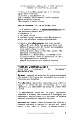 CURSOS ON-LINE – ESPANHOL – CURSO REGULAR
        PROFESSOR: GERARDO SANMARCO

30.-Según el texto, el presupuesto para el año entrante:
a) proyecta un déficit fiscal.
b) aumentará la recaudación en 5%.
c) se orienta hacia las empresas de comercio estatales.
d) prevé estabilidad monetaria.
e) es semejante al del año en curso

GABARITO COMENTADO DA PROVA ARF 2005

28.- De acuerdo con el texto, el presupuesto venezolano para
2006 asciende en bolívares a 87 =
b) mil millardos ou
e) millones de millones
(A questão tinha duas alternativas certas. Preparamos um
recurso e ele foi deferido pela banca imediatamente)

30.-Según el texto, el presupuesto para el año entrante:
   a) Falso. No texto não há dado que projete déficit fiscal.
   b) Falso. O que aumentará 5% não será a arrecadação e
   sim o crescimento da economia.
   c) Falso. O orçamento se orienta a todo o Estado e não
   apenas as empresas estatais.
   d) Verdadeiro. As declarações do Ministro não deixam
   duvidas pois haverá câmbio fixo, estabilizado em 2,15, e
   isso significa estabilidade monetária.
   e) Falso. O orçamento é 27% maior que o anterior


FICHA DE VOCABULÁRIO 9
CONCEITOS    VINCULADOS                 AO        ORÇAMENTO
(PRESUPUESTOS)

Borrador = rascunho ou anteprojeto de orçamento preparado
pelo Ministério da Fazenda para discussões internas entre a
Presidência e os Ministérios.

Proyecto del Ley = proposta de orçamento enviada pelo Poder
Ejecutivo ao Parlamento para transformação em Lei que
organizará a vida administrativa do Estado no exercício fiscal
seguinte.

Ley Presupuestal: versão final do projeto orçamentário,
modificado e aprobado pelo Parlamento e promulgado pelo
Presidente da República onde ficam autorizadas as despesas
correntes, investimentos e pagamento de dívidas.

Rendición de Cuentas: versão de balanço dos ingressos e
despesas realmente acontecidos na administração pública
durante o ano fiscal. O Tribunal de Contas analisa a


            www.pontodosconcursos.com.br                        5
 