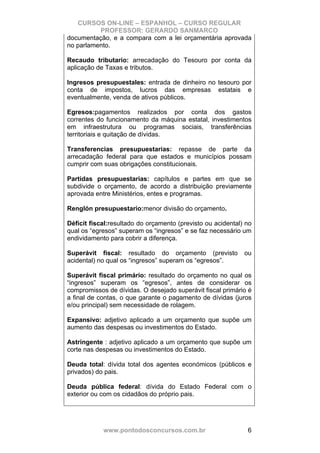 CURSOS ON-LINE – ESPANHOL – CURSO REGULAR
          PROFESSOR: GERARDO SANMARCO
documentação, e a compara com a lei orçamentária aprovada
no parlamento.

Recaudo tributario: arrecadação do Tesouro por conta da
aplicação de Taxas e tributos.

Ingresos presupuestales: entrada de dinheiro no tesouro por
conta de impostos, lucros das empresas estatais e
eventualmente, venda de ativos públicos.

Egresos:pagamentos realizados por conta dos gastos
correntes do funcionamento da máquina estatal, investimentos
em infraestrutura ou programas sociais, transferências
territoriais e quitação de dívidas.

Transferencias presupuestarias: repasse de parte da
arrecadação federal para que estados e municípios possam
cumprir com suas obrigações constitucionais.

Partidas presupuestarias: capítulos e partes em que se
subdivide o orçamento, de acordo a distribuição previamente
aprovada entre Ministérios, entes e programas.

Renglón presupuestario:menor divisão do orçamento.

Déficit fiscal:resultado do orçamento (previsto ou acidental) no
qual os “egresos” superam os “ingresos” e se faz necessário um
endividamento para cobrir a diferença.

Superávit fiscal: resultado do orçamento (previsto           ou
acidental) no qual os “ingresos” superam os “egresos”.

Superávit fiscal primário: resultado do orçamento no qual os
“ingresos” superam os “egresos”, antes de considerar os
compromissos de dívidas. O desejado superávit fiscal primário é
a final de contas, o que garante o pagamento de dívidas (juros
e/ou principal) sem necessidade de rolagem.

Expansivo: adjetivo aplicado a um orçamento que supõe um
aumento das despesas ou investimentos do Estado.

Astringente : adjetivo aplicado a um orçamento que supõe um
corte nas despesas ou investimentos do Estado.

Deuda total: dívida total dos agentes económicos (públicos e
privados) do pais.

Deuda pública federal: dívida do Estado Federal com o
exterior ou com os cidadãos do próprio pais.




            www.pontodosconcursos.com.br                      6
 