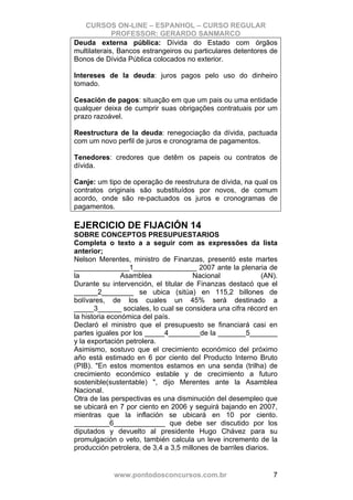 CURSOS ON-LINE – ESPANHOL – CURSO REGULAR
             PROFESSOR: GERARDO SANMARCO
Deuda externa pública: Dívida do Estado com órgãos
multilaterais, Bancos estrangeiros ou particulares detentores de
Bonos de Dívida Pública colocados no exterior.

Intereses de la deuda: juros pagos pelo uso do dinheiro
tomado.

Cesación de pagos: situação em que um pais ou uma entidade
qualquer deixa de cumprir suas obrigações contratuais por um
prazo razoável.

Reestructura de la deuda: renegociação da dívida, pactuada
com um novo perfil de juros e cronograma de pagamentos.

Tenedores: credores que detêm os papeis ou contratos de
dívida.

Canje: um tipo de operação de reestrutura de dívida, na qual os
contratos originais são substituídos por novos, de comum
acordo, onde são re-pactuados os juros e cronogramas de
pagamentos.

EJERCICIO DE FIJACIÓN 14
SOBRE CONCEPTOS PRESUPUESTARIOS
Completa o texto a a seguir com as expressões da lista
anterior;
Nelson Merentes, ministro de Finanzas, presentó este martes
______________1________________ 2007 ante la plenaria de
la              Asamblea               Nacional              (AN).
Durante su intervención, el titular de Finanzas destacó que el
______2________ se ubica (sitúa) en 115,2 billones de
bolívares, de los cuales un 45% será destinado a
_____3______ sociales, lo cual se considera una cifra récord en
la historia económica del país.
Declaró el ministro que el presupuesto se financiará casi en
partes iguales por los _____4________de la _______5_______
y la exportación petrolera.
Asimismo, sostuvo que el crecimiento económico del próximo
año está estimado en 6 por ciento del Producto Interno Bruto
(PIB). "En estos momentos estamos en una senda (trilha) de
crecimiento económico estable y de crecimiento a futuro
sostenible(sustentable) ", dijo Merentes ante la Asamblea
Nacional.
Otra de las perspectivas es una disminución del desempleo que
se ubicará en 7 por ciento en 2006 y seguirá bajando en 2007,
mientras que la inflación se ubicará en 10 por ciento.
_________6_____________ que debe ser discutido por los
diputados y devuelto al presidente Hugo Chávez para su
promulgación o veto, también calcula un leve incremento de la
producción petrolera, de 3,4 a 3,5 millones de barriles diarios.


            www.pontodosconcursos.com.br                        7
 