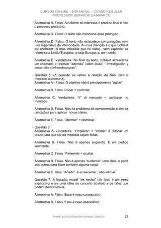 CURSOS ON-LINE – ESPANHOL – CURSO REGULAR
         PROFESSOR GERARDO SANMARCO

Alternativa B. Falso. Ao cliente só interessa o produto final e não
o processo produtivo.

Alternativa C. Falso. O texto não menciona essa proibição.

Alternativa D. Falso. O texto não estabelece comparações nem
usa superlativo de inferioridade. A única menção é o que Schleef
diz conhecer (el más inflexible que he visto) , sem explicitar se
refere-se a União Européia, a toda Europa ou ao mundo

Alternativa E. Verdadeira. No final do texto, Schleef acrescenta
um chamado a resolver “además” (além disso) “ investigación y
desarrollo e infraestructuras”.

Questão 5. (A questão se refere à relação da Seat com o
mercado automotriz).
Alternativa A.- Falsa. O objetivo não é principalmente “agitar”

Alternativa B. Falsa. Copar = controlar.

Alternativa C. Verdadeira. “ir” al mercado = participar no
mercado.

Alternativa D. Falsa. Não há problema de compreensão é sim de
condições para aplicar novas idéias.

Alternativa E. Falsa. “Mermar” = disminuir.

Questão 6
Alternativa A. verdadeira. “Emplazar” = “intimar” é colocar um
prazo para que certas medidas sejam feitas.

Alternativa B. Falsa. Não é apenas sugestão. É um pedido
veemente.

Alternativa C. Falsa. Pretermitir = ocultar.

Alternativa D. Falsa. Não é apenas “sustentar” uma idéia, e pedir
aos outros para fazer também alguma coisa.

Alternativa E. falsa. “Añadir” é acrescentar , não intimar.

Questão 7. A locução modal “de hecho” (de fato) é um nexo
explicativo entre uma idéia ou conceito abstrato e os fatos que
podem demonstrá-la.

Alternativa A. Falso. Esse é nexo consecutivo.

Alternativa B. Falso. Esse é nexo associativo



             www.pontodosconcursos.com.br                       23
 