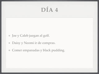 DÍA 4



Joe y Caleb juegan al golf.

Daisy y Neomi ir de compras.

Comer empanadas y black pudding.
 
