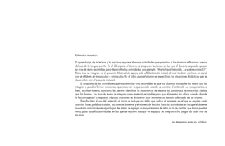 Estimados maestros:
El aprendizaje de la lectura y la escritura requiere diversas actividades que permitan a los alumnos reflexionar acerca
del uso de la lengua escrita. En el Libro para el alumno se proponen lecciones en las que el docente se puede apoyar
en tiras de texto recortables para desarrollar las actividades, por ejemplo: “María fue al mercado, ¿y qué me compró?”.
Estas tiras se integran en el presente Material de apoyo a la alfabetización inicial, el cual también contiene un cartel
con el alfabeto en mayúsculas y minúsculas. En el Libro para el alumno se especifican las situaciones didácticas que se
desarrollan con el presente material.
El propósito de las actividades que requieren las tiras recortables es que los alumnos manipulen los textos que las
integran y puedan formar oraciones, que observen lo que sucede cuando se cambia el orden de sus componentes, o
bien, escriban nuevas; asimismo, les permite identificar la importancia de separar las palabras y reconocer las sílabas
que las forman. Las tiras de textos se integran como material recortable para que el maestro las utilice cuando aborde
la lección que así lo requiera. Algunas oraciones se dividieron para mantener un tamaño adecuado de las mismas.
Para facilitar el uso del material, al inicio se incluye una tabla que indica el momento en el que se emplea cada
oración, frase, palabra o sílaba, así como el bimestre y el número de lección. Para las actividades en las que el docente
muestra la oración desde algún lugar del salón, se agregó un mayor tamaño de letra, a fin de facilitar que todos puedan
verla; para aquellas actividades en las que se requiere trabajar en equipos, se integran ocho juegos de cada una de
las tiras.
Les deseamos éxito en su labor.
1 Legales.indd 4 07/05/14 17:41
 