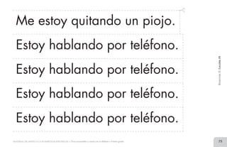 73MATERIAL DE APOYO A LA ALFABETIZACIÓN INICIAL • Tiras recortables y cartel con el alfabeto • Primer grado
Me estoy quitando un piojo.
Estoy hablando por teléfono.
Estoy hablando por teléfono.
Estoy hablando por teléfono.
Estoy hablando por teléfono.
BimestreII.Lección18
2 TIRAS.indd 73 07/05/14 17:41
 
