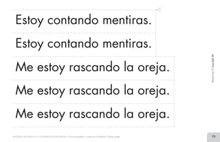 79MATERIAL DE APOYO A LA ALFABETIZACIÓN INICIAL • Tiras recortables y cartel con el alfabeto • Primer grado
Estoy contando mentiras.
Estoy contando mentiras.
Me estoy rascando la oreja.
Me estoy rascando la oreja.
Me estoy rascando la oreja.
BimestreII.Lección18
2 TIRAS.indd 79 07/05/14 17:41
 