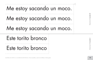 85MATERIAL DE APOYO A LA ALFABETIZACIÓN INICIAL • Tiras recortables y cartel con el alfabeto • Primer grado
Me estoy sacando un moco.
Me estoy sacando un moco.
Me estoy sacando un moco.
BimestreII.Lección18BimestreIII.Lección2
Este torito bronco
Este torito bronco
2 TIRAS.indd 85 07/05/14 17:41
 