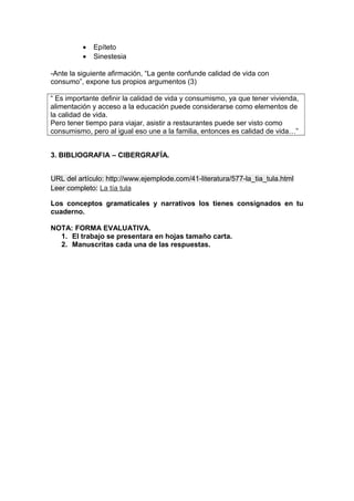 • Epíteto
• Sinestesia
-Ante la siguiente afirmación, “La gente confunde calidad de vida con
consumo”, expone tus propios argumentos (3)
“ Es importante definir la calidad de vida y consumismo, ya que tener vivienda,
alimentación y acceso a la educación puede considerarse como elementos de
la calidad de vida.
Pero tener tiempo para viajar, asistir a restaurantes puede ser visto como
consumismo, pero al igual eso une a la familia, entonces es calidad de vida…”
3. BIBLIOGRAFIA – CIBERGRAFÍA.
URL del artículo: http://www.ejemplode.com/41-literatura/577-la_tia_tula.html
Leer completo: La tía tula
Los conceptos gramaticales y narrativos los tienes consignados en tu
cuaderno.
NOTA: FORMA EVALUATIVA.
1. El trabajo se presentara en hojas tamaño carta.
2. Manuscritas cada una de las respuestas.
 