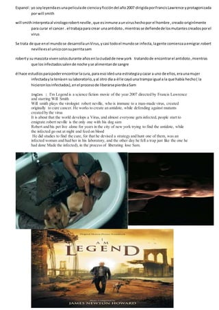 Espanol : yo soyleyendaesunapeliculade cienciayficcióndel año2007 dirigidaporFrancisLawrence yprotagonizada
por will smith
will smithinterpretaal virologorobertneville ,que esinmune aunvirushechopor el hombre ,creado originlmente
para curar el cancer . el trabajapara crear unaantidoto, mientrasse defiendede losmutantescreadosporel
virus
Se trata de que enel mundose desarrollaunVirus,ycasi todoel mundose infecta,lagente comienzaaemigrar.robert
nevilleesel unicoconsuperritasam
roberty su mascota vivensolosdurante añosenlaciudadde new york tratandode encontrarel antidoto,mientras
que losinfectadossalende noche yse alimentande sangre
él hace estudiosparapoderencontrarlacura, para eso ideóuna estrategiaycazar a uno de ellos,eraunamujer
infectadayla teníaen sulaboratorio,yal otro día a él le cayóuna trampa igual a la que había hecho( la
hicieronlosinfectados),enel procesode liberarsepierdeaSam
ingles : I'm Legend is a science fiction movie of the year 2007 directed by Francis Lawrence
and starring Will Smith
Will smith plays the virologist robert neville, who is immune to a man-made virus, created
originally to cure cancer. He works to create an antidote, while defending against mutants
created by the virus
It is about that the world develops a Virus, and almost everyone gets infected, people start to
emigrate.robert neville is the only one with his dog sam
Robert and his pet live alone for years in the city of new york trying to find the antidote, while
the infected go out at night and feed on blood
He did studies to find the cure, for that he devised a strategy and hunt one of them, was an
infected woman and had her in his laboratory, and the other day he fell a trap just like the one he
had done Made the infected), in the process of liberating lose Sam.
 
