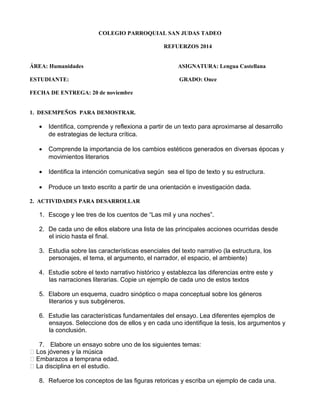 COLEGIO PARROQUIAL SAN JUDAS TADEO 
REFUERZOS 2014 
ÁREA: Humanidades ASIGNATURA: Lengua Castellana 
ESTUDIANTE: GRADO: Once 
FECHA DE ENTREGA: 20 de noviembre 
1. DESEMPEÑOS PARA DEMOSTRAR. 
· Identifica, comprende y reflexiona a partir de un texto para aproximarse al desarrollo 
de estrategias de lectura crítica. 
· Comprende la importancia de los cambios estéticos generados en diversas épocas y 
movimientos literarios 
· Identifica la intención comunicativa según sea el tipo de texto y su estructura. 
· Produce un texto escrito a partir de una orientación e investigación dada. 
2. ACTIVIDADES PARA DESARROLLAR 
1. Escoge y lee tres de los cuentos de “Las mil y una noches”. 
2. De cada uno de ellos elabore una lista de las principales acciones ocurridas desde 
el inicio hasta el final. 
3. Estudia sobre las características esenciales del texto narrativo (la estructura, los 
personajes, el tema, el argumento, el narrador, el espacio, el ambiente) 
4. Estudie sobre el texto narrativo histórico y establezca las diferencias entre este y 
las narraciones literarias. Copie un ejemplo de cada uno de estos textos 
5. Elabore un esquema, cuadro sinóptico o mapa conceptual sobre los géneros 
literarios y sus subgéneros. 
6. Estudie las características fundamentales del ensayo. Lea diferentes ejemplos de 
ensayos. Seleccione dos de ellos y en cada uno identifique la tesis, los argumentos y 
la conclusión. 
7. Elabore un ensayo sobre uno de los siguientes temas: 
 Los jóvenes y la música 
 Embarazos a temprana edad. 
 La disciplina en el estudio. 
8. Refuerce los conceptos de las figuras retoricas y escriba un ejemplo de cada una. 
 