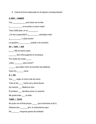 9. Coloca la forma adecuada en el espacio correspondiente: 
A VER / HABER 
Voy ____________ qué hacen por la tele. 
¡____________ si te portas un poco mejor! 
Tiene 3200 ptas. en su _________ 
¿Te han suspendido? ¡__________ estudiado más! 
¿___________? ¡Qué bonito! 
Le gustaría ___________ podido ir al concierto. 
AY / HAY / AHÍ 
¡____! Me he hecho daño. 
_______ dos niños jugando en el parque. 
Pon todas las cosas _____ 
¿Qué ________ para comer? 
______ que saber cómo se escriben las palabras 
Hace frío ______ fuera. 
A / HA 
Voy ___ coger un trozo más de carne. 
Todo el día ____ hecho sol y ahora llueve. 
Se marchó ___ Madrid en tren 
El profesor ___ decidido poner un examen. 
Me gusta estar ___ su lado. 
TUBO / TUVO 
No pudo ver el final porque _____ que marcharse a las 5. 
Pásame ese _______ gris, lo colocaremos aquí. 
No _______ ningunas ganas de protestar 
 