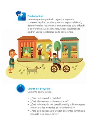 108
Bloque 3
Producto final
Una vez que tengan todo organizado para la
conferencia y los carteles que cada equipo elaboró,
determinen los lugares más convenientes para difundir
la conferencia. De esa manera, todas las personas
podrán verlos y enterarse de la conferencia.
Logros del proyecto
Comenta con tu grupo:
•	 ¿Para qué sirven los carteles?
•	 ¿Qué elementos contiene un cartel?
•	 ¿Qué información del cartel fue útil y suficiente para
interesar a los invitados en la conferencia?
•	 ¿Para qué es necesario utilizar diferentes tamaños o
tipos de letra en un cartel?
Libro AB-ESP-2-P-001-216.indb 108 13/03/13 15:55
 