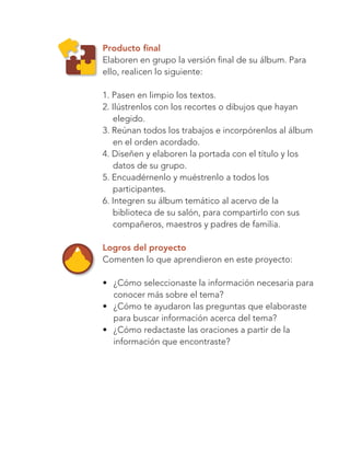 128
Bloque 4
Producto final
Elaboren en grupo la versión final de su álbum. Para
ello, realicen lo siguiente:
1. Pasen en limpio los textos.
2. Ilústrenlos con los recortes o dibujos que hayan
elegido.
3. Reúnan todos los trabajos e incorpórenlos al álbum
en el orden acordado.
4. Diseñen y elaboren la portada con el título y los
datos de su grupo.
5. Encuadérnenlo y muéstrenlo a todos los
participantes.
6. Integren su álbum temático al acervo de la
biblioteca de su salón, para compartirlo con sus
compañeros, maestros y padres de familia.
Logros del proyecto
Comenten lo que aprendieron en este proyecto:
•	 ¿Cómo seleccionaste la información necesaria para
conocer más sobre el tema?
•	 ¿Cómo te ayudaron las preguntas que elaboraste
para buscar información acerca del tema?
•	 ¿Cómo redactaste las oraciones a partir de la
información que encontraste?
Libro AB-ESP-2-P-001-216.indb 128 13/03/13 15:55
 