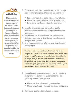 136
Bloque 4
Un dato
interesante
El gobierno de
nuestro país declaró
algunos lugares
de México Áreas
Naturales Protegidas,
por ejemplo, el
Santuario Rancho
Nuevo en Tamaulipas
(área protegida de
la tortuga Lora), la
Biosfera Sian Ka’an
en Quintana Roo
(manglar) y el Parque
Nacional Huatulco en
Oaxaca.
3.	 Completen las frases con información del paisaje
para formar oraciones. Observen los ejemplos:
•	 Las enormes nubes del cielo son muy blancas.
•	 El mar de color azul claro tiene grandes olas.
•	 En la playa hay largas y tupidas palmeras.
4.	 Lean las oraciones para comprobar que la
información esté completa y se pueda entender
fácilmente.
5.	 Modifiquen las oraciones con las aportaciones
de todos para que la descripción coincida con la
imagen de su paisaje.
6.	 Unan las oraciones para formar una descripción.
Por ejemplo:
En mis vacaciones visité una hermosa playa en
Acapulco. El mar azul tenía grandes olas. Había unas
largas y tupidas palmeras plantadas a la orilla de
la playa. Debajo de las palmeras había camastros
de plástico de color amarillo; en ellos uno puede
recostarse para protegerse de los rayos solares y ver
las enormes nubes blancas del cielo.
7.	 Lean el texto para revisar que la descripción esté
completa, sea clara y tenga concordancia de
género y número, por ejemplo:
•	 El mar de Acapulco tenía grandes olas.
•	 Había unas largas y tupidas palmeras en la playa.
8.	 Verifiquen que la ortografía sea correcta.
Libro AB-ESP-2-P-001-216.indb 136 13/03/13 15:55
 