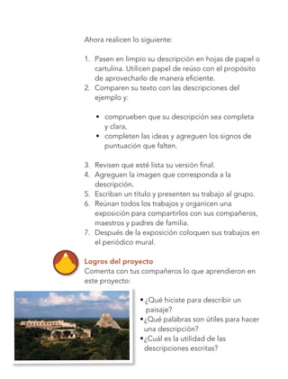 138
Bloque 4
2.	 Comparen su texto con las descripciones del
ejemplo y:
•	 comprueben que su descripción sea completa
y clara,
•	 completen las ideas y agreguen los signos de
puntuación que falten.
3.	 Revisen que esté lista su versión final.
4.	 Agreguen la imagen que corresponda a la
	descripción.
5.	 Escriban un título y presenten su trabajo al grupo.
6.	 Reúnan todos los trabajos y organicen una
	 exposición para compartirlos con sus compañeros,
	 maestros y padres de familia.
7.	 Después de la exposición coloquen sus trabajos en
	 el periódico mural.
Logros del proyecto
Comenta con tus compañeros lo que aprendieron en
este proyecto:
l ¿Qué hiciste para describir un
paisaje?
l ¿Qué palabras son útiles para hacer
una descripción?
l ¿Cuál es la utilidad de las
descripciones escritas?
Ahora realicen lo siguiente:
1.	 Pasen en limpio su descripción en hojas de papel o	
cartulina. Utilicen papel de reúso con el propósito
de aprovecharlo de manera eficiente.
Libro AB-ESP-2-P-001-216.indb 138 13/03/13 15:55
 