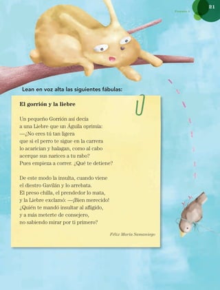 21
Proyecto 2
Lean en voz alta las siguientes fábulas:
El gorrión y la liebre
Un pequeño Gorrión así decía
a una Liebre que un Águila oprimía:
—¿No eres tú tan ligera
que si el perro te sigue en la carrera
lo acarician y halagan, como al cabo
acerque sus narices a tu rabo?
Pues empieza a correr. ¿Qué te detiene?
De este modo la insulta, cuando viene
el diestro Gavilán y lo arrebata.
El preso chilla, el prendedor lo mata,
y la Liebre exclamó: —¡Bien merecido!
¿Quién te mandó insultar al afligido,
y a más meterte de consejero,
no sabiendo mirar por ti primero?
Félix María Samaniego
Libro AB-ESP-2-P-001-216.indb 21 13/03/13 15:53
 