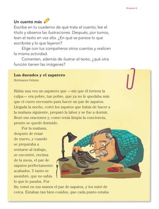 53
Proyecto 5
Un cuento más
Escribe en tu cuaderno de qué trata el cuento; lee el
título y observa las ilustraciones. Después, por turnos,
lean el texto en voz alta. ¿En qué se parece lo que
escribiste y lo que leyeron?
Elige con tus compañeros otros cuentos y realicen
la misma actividad.
Comenten, además de ilustrar el texto, ¿qué otra
función tienen las imágenes?
Los duendes y el zapatero
Hermanos Grimm
Había una vez un zapatero que —sin que él tuviera la
culpa— era pobre, tan pobre, que ya no le quedaba más
que el cuero necesario para hacer un par de zapatos.
Llegada la noche, cortó los zapatos que había de hacer a
la mañana siguiente, preparó la labor y se fue a dormir.
Rezó sus oraciones y, como tenía limpia la conciencia,
pronto se quedó dormido.
Por la mañana,
después de rezar
de nuevo, y cuando
se preparaba a
sentarse al trabajo,
se encontró, encima
de la mesa, el par de
zapatos perfectamente
acabados. Y tanto se
asombró, que no sabía
lo que le pasaba. Por
fin, tomó en sus manos el par de zapatos, y los miró de
cerca. Estaban tan bien cosidos, que cada punto estaba
Libro AB-ESP-2-P-001-216.indb 53 13/03/13 15:54
 