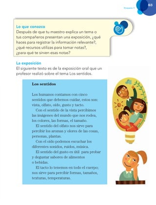 83
Proyecto 7
Lo que conozco
Después de que tu maestro explica un tema o
tus compañeros presentan una exposición, ¿qué
haces para registrar la información relevante?,
¿qué recursos utilizas para tomar notas?,
¿para qué te sirven esas notas?
La exposición
El siguiente texto es de la exposición oral que un
profesor realizó sobre el tema Los sentidos.
Los sentidos
Los humanos contamos con cinco
sentidos que debemos cuidar, estos son:
vista, olfato, oído, gusto y tacto.
Con el sentido de la vista percibimos
las imágenes del mundo que nos rodea,
los colores, las formas, el tamaño.
El sentido del olfato nos sirve para
percibir los aromas y olores de las cosas,
personas, plantas.
Con el oído podemos escuchar los
diferentes sonidos, ruidos, música.
El sentido del gusto es útil para probar
y degustar sabores de alimentos
o bebidas.
El tacto lo tenemos en todo el cuerpo;
nos sirve para percibir formas, tamaños,
texturas, temperaturas.
Libro AB-ESP-2-P-001-216.indb 83 13/03/13 15:54
 