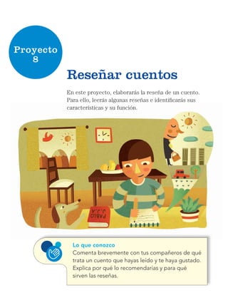 Proyecto
8
En este proyecto, elaborarás la reseña de un cuento.
Para ello, leerás algunas reseñas e identificarás sus
características y su función.
Reseñar cuentos
Lo que conozco
Comenta brevemente con tus compañeros de qué
trata un cuento que hayas leído y te haya gustado.
Explica por qué lo recomendarías y para qué
sirven las reseñas.
Libro AB-ESP-2-P-001-216.indb 90 13/03/13 15:54
 