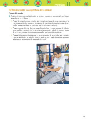 IIESPAÑOL
99
Reflexión sobre la asignatura de español
Tiempo: 15 minutos
9.	 Finalmente comenten qué aplicación ha tenido o consideran que podría tener, lo que
aprendieron en el bloque 1:
	 •	 Para el desempeño en sus estudios (por ejemplo: en tareas de otras materias, en la
escritura de distintos textos, en los trabajos de investigación que tienen que desa-
rrollar, para profundizar en los temas que les interesan, etcétera).
	 •	 Para conocer y disfrutar diversas obras literarias (por ejemplo: conocer la vida de
otros pueblos, compartir tus lecturas favoritas, aprender más de ti mismo a través
de la lectura, conocer historias parecidas a las que has vivido, etcétera).
	 •	 Para participar como ciudadano(a) en la construcción de la sociedad (por ejemplo:
expresar y defender tu opinión, conocer tus derechos y los de los demás, proponer
soluciones a problemas de la sociedad, etcétera).
ESPANOL II B1 SEVA.indd 99 6/11/07 9:09:33 PM
 