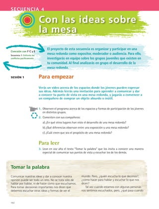 102
secuencia 4
El proyecto de esta secuencia es organizar y participar en una
mesa redonda como expositor, moderador o audiencia. Para ello,
investigarás en equipo sobre los grupos juveniles que existen en
tu comunidad.Al final analizarás en grupo el desarrollo de la
mesa redonda.
Para empezar
Verás un video acerca de los espacios donde los jóvenes pueden expresar
sus ideas. Además leerás una invitación para aprender a comunicar y dar
a conocer tu punto de vista en una mesa redonda, y jugarás a convencer a
un compañero de comprar un objeto absurdo o inútil.
1.	 Observen el programa acerca de los espacios y formas de participación de los jóvenes
en distintos grupos.
2.	 Comenten con sus compañeros:
	 a)	¿En qué otros lugares han visto el desarrollo de una mesa redonda?
	 b)	¿Qué diferencias observan entre una exposición y una mesa redonda?
	 c)	¿Cuál creen que sea el propósito de una mesa redonda?
Para leer
3.	 Lean en voz alta el texto “Tomar la palabra” que los invita a conocer una manera
especial de comunicar sus puntos de vista y escuchar los de los demás.
sesión 1
Con las ideas sobre
la mesa
Tomar la palabra
Comunicar nuestras ideas y dar a conocer nuestra
opinión puede ser todo un reto. No se trata sólo de
hablar por hablar, ni de hacer como que escuchamos.
Para tomar decisiones importantes nos dicen que
debemos escuchar otras ideas y formas de ver el
mundo. Pero, ¿quién escucha lo que decimos?,
¿cómo hacer para hablar y escuchar lo que nos
dicen?
Tal vez cuando estamos con algunas personas
nos sentimos escuchados, pero, ¿qué pasa cuando
Conexión con F C y E
Secuencia 7: Enfrento los
conflictos pacíficamente.
ESPANOL II B2 S04.indd 102 6/11/07 8:51:52 PM
 