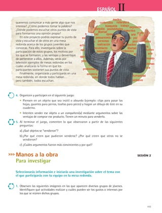 103
IIESPAÑOL
queremos comunicar a más gente algo que nos
interesa? ¿Cómo podemos tomar la palabra?
¿Dónde podemos escuchar otros puntos de vista
para formarnos una opinión propia?
En este proyecto podrás expresar tu punto de
vista y escuchar el de otros en una mesa
redonda acerca de los grupos juveniles que
conozcas. Para ello, investigarás sobre la
participación de estos grupos, los motivos por
los que se formaron, y las ventajas y desventajas
de pertenecer a ellos. Además, verás por
televisión ejemplos de mesas redondas en los
cuales analizarás la forma en que los
participantes sostienen sus puntos de vista.
Finalmente, organizarás y participarás en una
mesa redonda, en donde todos hablan…
pero también, todos escuchan.
4.	 Organicen y participen en el siguiente juego:
	 •	 Piensen en un objeto que sea inútil o absurdo (ejemplo: clips para pasar las
hojas, guantes para perros, toallas para peces) y hagan un dibujo de éste en su
cuaderno.
	 •	 Intenten vender ese objeto a un compañero(a) mediante argumentos sobre las
ventajas de comprar ese producto. Tienen un minuto para venderlo.
5.	 Al terminar el juego, comenten lo que observaron a partir de las siguientes	
preguntas:
	 a)	¿Qué objetos se “vendieron”?
	 b)	¿Por qué creen que pudieron venderse? ¿Por qué creen que otros no se	
vendieron?
	 c)	¿Cuáles argumentos fueron más convincentes y por qué?
Manos a la obra
Para investigar
Seleccionarás información e iniciarás una investigación sobre el tema con
el que participarás con tu equipo en la mesa redonda.
1.	 Observen las siguientes imágenes en las que aparecen diversos grupos de jóvenes.
Identifiquen qué actividades realizan y cuáles pueden ser los gustos o intereses por
los que se reúnen dichos grupos.
Sesión 2
ESPANOL II B2 S04.indd 103 6/11/07 8:51:55 PM
 