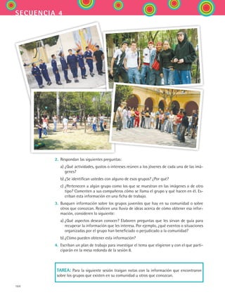 104
secuencia 4
2.	 Respondan las siguientes preguntas:
	 a)	¿Qué actividades, gustos o intereses reúnen a los jóvenes de cada una de las imá-
genes?
	 b)	¿Se identifican ustedes con alguno de esos grupos? ¿Por qué?
	 c)	¿Pertenecen a algún grupo como los que se muestran en las imágenes o de otro
tipo? Comenten a sus compañeros cómo se llama el grupo y qué hacen en él. Es-
criban esta información en una ficha de trabajo.
3.	 Busquen información sobre los grupos juveniles que hay en su comunidad o sobre
otros que conozcan. Realicen una lluvia de ideas acerca de cómo obtener esa infor-
mación, consideren lo siguiente:
	 a)	¿Qué aspectos desean conocer? Elaboren preguntas que les sirvan de guía para
recuperar la información que les interesa. Por ejemplo, ¿qué eventos o situaciones
organizadas por el grupo han beneficiado o perjudicado a la comunidad?
	 b)	¿Cómo pueden obtener esta información?
4.	 Escriban un plan de trabajo para investigar el tema que eligieron y con el que parti-
ciparán en la mesa redonda de la sesión 8.
Tarea: Para la siguiente sesión traigan notas con la información que encontraron
sobre los grupos que existen en su comunidad u otros que conozcan.
ESPANOL II B2 S04.indd 104 6/11/07 8:52:04 PM
 