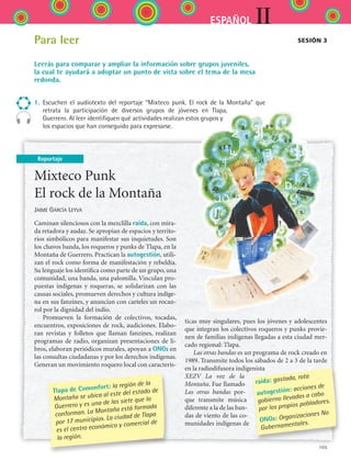 105
IIESPAÑOL
Reportaje
Para leer
Leerás para comparar y ampliar la información sobre grupos juveniles,
la cual te ayudará a adoptar un punto de vista sobre el tema de la mesa
redonda.
1.	 Escuchen el audiotexto del reportaje “Mixteco punk. El rock de la Montaña” que
retrata la participación de diversos grupos de jóvenes en Tlapa,
Guerrero. Al leer identifiquen qué actividades realizan estos grupos y
los espacios que han conseguido para expresarse.
Sesión 3
Mixteco Punk
El rock de la Montaña
Jaime García Leyva
Caminan silenciosos con la mezclilla raída, con mira-
da retadora y audaz. Se apropian de espacios y territo-
rios simbólicos para manifestar sus inquietudes. Son
los chavos banda, los roqueros y punks de Tlapa, en la
Montaña de Guerrero. Practican la autogestión, utili-
zan el rock como forma de manifestación y rebeldía.
Su lenguaje los identifica como parte de un grupo, una
comunidad, una banda, una palomilla. Vinculan pro-
puestas indígenas y roqueras, se solidarizan con las
causas sociales, promueven derechos y cultura indíge-
na en sus fanzines, y anuncian con carteles un rocan-
rol por la dignidad del indio.
Promueven la formación de colectivos, tocadas,
encuentros, exposiciones de rock, audiciones. Elabo-
ran revistas y folletos que llaman fanzines, realizan
programas de radio, organizan presentaciones de li-
bros, elaboran periódicos murales, apoyan a ONGs en
las consultas ciudadanas y por los derechos indígenas.
Generan un movimiento roquero local con caracterís-
ticas muy singulares, pues los jóvenes y adolescentes
que integran los colectivos roqueros y punks provie-
nen de familias indígenas llegadas a esta ciudad mer-
cado regional: Tlapa.
Las otras bandas es un programa de rock creado en
1989. Transmite todos los sábados de 2 a 3 de la tarde
en la radiodifusora indigenista
XEZV La voz de la
Montaña. Fue llamado
Las otras bandas por-
que transmite música
diferente a la de las ban-
das de viento de las co-
munidades indígenas de
raída: gastada, rota
autogestión: acciones de
gobierno llevadas a cabo
por los propios pobladores.
ONGs: Organizaciones No
Gubernamentales.
Tlapa de Comonfort: la región de la
Montaña se ubica al este del estado de
Guerrero y es una de las siete que lo
conforman. La Montaña está formada
por 17 municipios. La ciudad de Tlapa
es el centro económico y comercial de
la región.
ESPANOL II B2 S04.indd 105 6/11/07 8:52:15 PM
 