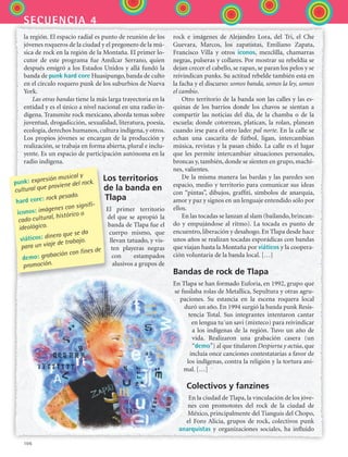 106
secuencia 4
la región. El espacio radial es punto de reunión de los
jóvenes roqueros de la ciudad y el pregonero de la mú-
sica de rock en la región de la Montaña. El primer lo-
cutor de este programa fue Amílcar Serrano, quien
después emigró a los Estados Unidos y allá fundó la
banda de punk hard core Huasipungo, banda de culto
en el círculo roquero punk de los suburbios de Nueva
York.
Las otras bandas tiene la más larga trayectoria en la
entidad y es el único a nivel nacional en una radio in-
dígena. Transmite rock mexicano, aborda temas sobre
juventud, drogadicción, sexualidad, literatura, poesía,
ecología, derechos humanos, cultura indígena, y otros.
Los propios jóvenes se encargan de la producción y
realización, se trabaja en forma abierta, plural e inclu-
yente. Es un espacio de participación autónoma en la
radio indígena.
Los territorios
de la banda en
Tlapa
El primer territorio
del que se apropió la
banda de Tlapa fue el
cuerpo mismo, que
llevan tatuado, y vis-
ten playeras negras
con estampados
alusivos a grupos de
rock e imágenes de Alejandro Lora, del Tri, el Che
Guevara, Marcos, los zapatistas, Emiliano Zapata,
Francisco Villa y otros íconos, mezclilla, chamarras
negras, pulseras y collares. Por mostrar su rebeldía se
dejan crecer el cabello, se rapan, se paran los pelos y se
reivindican punks. Su actitud rebelde también está en
la facha y el discurso: somos banda, somos la ley, somos
el cambio.
Otro territorio de la banda son las calles y las es-
quinas de los barrios donde los chavos se sientan a
compartir las noticias del día, de la chamba o de la
escuela; donde cotorrean, platican, la rolan, planean
cuando irse para el otro lado: pal norte. En la calle se
echan una cascarita de fútbol, ligan, intercambian
música, revistas y la pasan chido. La calle es el lugar
que les permite intercambiar situaciones personales,
broncas y, también, donde se sienten en grupo, machi-
nes, valientes.
De la misma manera las bardas y las paredes son
espacio, medio y territorio para comunicar sus ideas
con “pintas”, dibujos, graffiti, símbolos de anarquía,
amor y paz y signos en un lenguaje entendido sólo por
ellos.
En las tocadas se lanzan al slam (bailando, brincan-
do y empujándose al ritmo). La tocada es punto de
encuentro, liberación y desahogo. En Tlapa desde hace
unos años se realizan tocadas esporádicas con bandas
que viajan hasta la Montaña por viáticos y la coopera-
ción voluntaria de la banda local. […]
Bandas de rock de Tlapa
En Tlapa se han formado Euforia, en 1992, grupo que
se fusilaba rolas de Metallica, Sepultura y otras agru-
paciones. Su estancia en la escena roquera local
duró un año. En 1994 surgió la banda punk Resis-
tencia Total. Sus integrantes intentaron cantar
en lengua tu´un savi (mixteco) para reivindicar
a los indígenas de la región. Tuvo un año de
vida. Realizaron una grabación casera (un
“demo”) al que titularon Despierta y actúa, que
incluía once canciones contestatarias a favor de
los indígenas, contra la religión y la tortura ani-
mal. […]
Colectivos y fanzines
En la ciudad de Tlapa, la vinculación de los jóve-
nes con promotores del rock de la ciudad de
México, principalmente del Tianguis del Chopo,
el Foro Alicia, grupos de rock, colectivos punk
anarquistas y organizaciones sociales, ha influido
punk: expresión musical y
cultural que proviene del rock.
hard core: rock pesado.
íconos: imágenes con signifi-
cado cultural, histórico o
ideológico.
viáticos: dinero que se da
para un viaje de trabajo.
demo: grabación con fines de
promoción.
ESPANOL II B2 S04.indd 106 6/11/07 8:52:21 PM
 