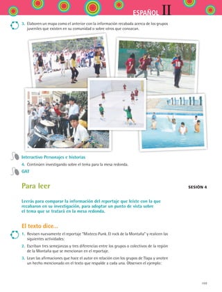 109
IIESPAÑOL
3.	 Elaboren un mapa como el anterior con la información recabada acerca de los grupos
juveniles que existen en su comunidad o sobre otros que conozcan.
Interactivo Personajes e historias
4.	 Continúen investigando sobre el tema para la mesa redonda.
GAT
Para leer
Leerás para comparar la información del reportaje que leíste con la que
recabaron en su investigación, para adoptar un punto de vista sobre
el tema que se tratará en la mesa redonda.
El texto dice...
1.	 Revisen nuevamente el reportaje “Mixteco Punk. El rock de la Montaña” y realicen las
siguientes actividades:
2.	 Escriban tres semejanzas y tres diferencias entre los grupos o colectivos de la región
de la Montaña que se mencionan en el reportaje.
3.	 Lean las afirmaciones que hace el autor en relación con los grupos de Tlapa y anoten
un hecho mencionado en el texto que respalde a cada una. Observen el ejemplo:
Sesión 4
ESPANOL II B2 S04.indd 109 6/11/07 8:52:43 PM
 