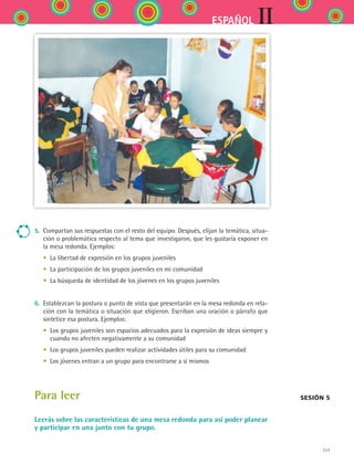 111
IIESPAÑOL
5.	 Compartan sus respuestas con el resto del equipo. Después, elijan la temática, situa-
ción o problemática respecto al tema que investigaron, que les gustaría exponer en
la mesa redonda. Ejemplos:
	 •	 La libertad de expresión en los grupos juveniles
	 •	 La participación de los grupos juveniles en mi comunidad
	 •	 La búsqueda de identidad de los jóvenes en los grupos juveniles
6.	 Establezcan la postura o punto de vista que presentarán en la mesa redonda en rela-
ción con la temática o situación que eligieron. Escriban una oración o párrafo que
sintetice esa postura. Ejemplos:
	 •	 Los grupos juveniles son espacios adecuados para la expresión de ideas siempre y
cuando no afecten negativamente a su comunidad
	 •	 Los grupos juveniles pueden realizar actividades útiles para su comunidad
	 •	 Los jóvenes entran a un grupo para encontrarse a sí mismos
Para leer
Leerás sobre las características de una mesa redonda para así poder planear
y participar en una junto con tu grupo.
Sesión 5
ESPANOL II B2 S04.indd 111 6/11/07 8:52:46 PM
 