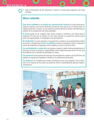 112
secuencia 4
1.	 Lean la descripción de los elementos a tomar en cuenta para organizar una mesa
redonda.
Mesa redonda
Una mesa redonda es un evento de comunicación formal en el que varios parti-
cipantes exponen, por turnos, diferentes puntos de vista acerca de un mismo tema. Se
organiza para dar a conocer a una audiencia posturas diversas, incluso contradictorias, y
ampliar así la comprensión del tema abordado.
El tema puede ser de cualquier tipo: social, cultural o científico y de interés para la
audiencia. El tema que se discute en una mesa redonda se acuerda de manera previa
entre los organizadores, el moderador y los participantes.
El moderador es quien presenta a los ponentes y conduce sus participaciones. Indica
los turnos y tiempos para tomar la palabra y resume lo expuesto. Inicia y concluye la
sesión de preguntas y respuestas entre el público, y hace el recuento final.
Los participantes o ponentes son quienes exponen, desde diversas perspectivas, el
tema que se trata, ya sea por su especialidad o por la experiencia que tienen en éste. Esta
diversidad le da un sentido de pluralidad a la mesa.
Las posturas son los puntos de vista que los participantes exponen acerca del tema. Se
apoyan en argumentos basados en hechos y en valoraciones personales.
La audiencia es el público que acude y participa en una mesa redonda. Tras la discu-
sión, en la mayoría de los casos, los asistentes tienen la posibilidad de plantear dudas y
comentarios.
ESPANOL II B2 S04.indd 112 6/11/07 8:52:48 PM
 