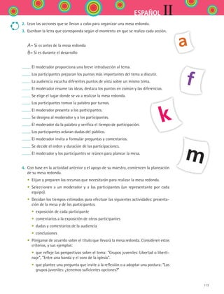 113
IIESPAÑOL
2.	 Lean las acciones que se llevan a cabo para organizar una mesa redonda.
3.	 Escriban la letra que corresponda según el momento en que se realiza cada acción.
	 A= Si es antes de la mesa redonda
	 B= Si es durante el desarrollo
El moderador proporciona una breve introducción al tema.
Los participantes preparan los puntos más importantes del tema a discutir.
La audiencia escucha diferentes puntos de vista sobre un mismo tema.
El moderador resume las ideas, destaca los puntos en común y las diferencias.
Se elige el lugar donde se va a realizar la mesa redonda.
Los participantes toman la palabra por turnos.
El moderador presenta a los participantes.
Se designa al moderador y a los participantes.
El moderador da la palabra y verifica el tiempo de participación.
Los participantes aclaran dudas del público.
El moderador invita a formular preguntas y comentarios.
Se decide el orden y duración de las participaciones.
El moderador y los participantes se reúnen para planear la mesa.
4.	 Con base en la actividad anterior y el apoyo de su maestro, comiencen la planeación
de su mesa redonda.
	 •	 Elijan y preparen los recursos que necesitarán para realizar la mesa redonda.
	 •	 Seleccionen a un moderador y a los participantes (un representante por cada
equipo).
	 •	 Decidan los tiempos estimados para efectuar las siguientes actividades: presenta-
ción de la mesa y de los participantes.
	 	 •	 exposición de cada participante
	 	 •	 comentarios a la exposición de otros participantes
	 	 •	 dudas y comentarios de la audiencia
	 	 •	 conclusiones
	 •	 Pónganse de acuerdo sobre el título que llevará la mesa redonda. Consideren estos
criterios, y sus ejemplos:
	 	 •	 que refleje las perspectivas sobre el tema: Grupos juveniles: Libertad o liberti-
naje, Entre una banda y el coro de la iglesia.
	 	 •	 que plantee una pregunta que invite a la reflexión o a adoptar una postura: “Los
grupos juveniles: ¿tenemos suficientes opciones?”
a
f
k
m
ESPANOL II B2 S04.indd 113 6/11/07 8:52:50 PM
 