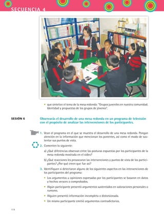 114
secuencia 4
	 •	 que sintetice el tema de la mesa redonda: Grupos juveniles en nuestra comunidad.
Identidad y propuestas de los grupos de jóvenes.
Observarás el desarrollo de una mesa redonda en un programa de televisión
con el propósito de analizar las intervenciones de los participantes.
1.	 Vean el programa en el que se muestra el desarrollo de una mesa redonda. Pongan
atención en la información que mencionan los ponentes, así como el modo de sus-
tentar sus puntos de vista.
2.	 Comenten lo siguiente:
	 a)	¿Qué diferencias observan entre las posturas expuestas por los participantes de la
mesa redonda mostrada en el video?
	 b)	¿Qué reacciones les provocaron las intervenciones y puntos de vista de los partici-
pantes? ¿Por qué creen que fue así?
3.	 Identifiquen si detectaron alguno de los siguientes aspectos en las intervenciones de
los participantes del programa:
	 •	 Los argumentos u opiniones expresadas por los participantes se basaron en datos
y hechos veraces o comprobados.
	 •	 Algún participante presentó argumentos sustentados en valoraciones personales o
rumores.
	 •	 Alguien presentó información incompleta o distorsionada.
	 •	 Un mismo participante emitió argumentos contradictorios.
sesión 6
ESPANOL II B2 S04.indd 114 6/11/07 8:52:54 PM
 