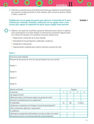 115
IIESPAÑOL
4.	 Comenten su opinión acerca de las diferentes formas que emplearon los participantes
para sostener su postura durante la mesa redonda. ¿Qué recursos les parecen válidos
o útiles, y cuáles no?
Establecerás con tu grupo las pautas para observar el desarrollo de la mesa
redonda que realizarán. Asimismo, elaborarás con tu equipo notas u otro
recurso para apoyar la exposición de quien hayan elegido como ponente.
1.	 Elaboren, con apoyo de su profesor, pautas de observación para valorar la organiza-
ción y participación en la mesa redonda. A continuación se presentan algunos aspec-
tos a manera de ejemplo. Si lo consideran necesario, añadan otros:
	 •	 Organización y desarrollo de la mesa redonda.
	 •	 Desempeño de los participantes, moderador y audiencia.
	 •	 Calidad de la información.
	 •	 Argumentación empleada para sostener opiniones y puntos de vista.
Ficha 1
Tema de la mesa redonda:
Resumen de los puntos de vista de cada participante (en una oración).
Equipo 1:
Equipo 2:
Equipo 3:
Equipo 4:
Aspecto analizado Equipos
El ponente: 1 2 3 4
¿Se apegó al tema?
¿Mencionó datos y hechos para apoyar sus puntos de vista?
¿Presentó contradicciones en su exposición?
El moderador: Sí No A veces
¿Cuidó que se respetaran los tiempos y turnos de participación?
¿Hizo comentarios objetivos e imparciales?
La audiencia:
¿Participó con preguntas relacionadas con lo que se dijo en la mesa?
¿Permaneció atenta a las intervenciones de los participantes?
Sesión 7
ESPANOL II B2 S04.indd 115 6/11/07 8:52:54 PM
 