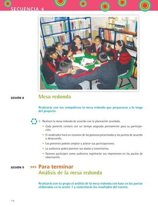 118
secuencia 4
Mesa redonda
Realizarás con tus compañeros la mesa redonda que prepararon a lo largo
del proyecto.
1.	 Realicen la mesa redonda de acuerdo con la planeación acordada.
	 •	 Cada ponente contará con un tiempo asignado previamente para su participa-
ción.
	 •	 El moderador hará un resumen de las posturas presentadas y los puntos de acuerdo
o desacuerdo.
	 •	 Los ponentes podrán ampliar y aclarar sus participaciones.
	 •	 La audiencia podrá plantear sus dudas y comentarios.
	 •	 Quienes participen como audiencia registrarán sus impresiones en las pautas de
observación.
Para terminar
Análisis de la mesa redonda
Realizarás con tu grupo el análisis de la mesa redonda con base en las pautas
elaboradas en la sesión 7 y comentarás los resultados del evento.
sesión 8
sesión 9
ESPANOL II B2 S04.indd 118 6/11/07 8:52:58 PM
 
