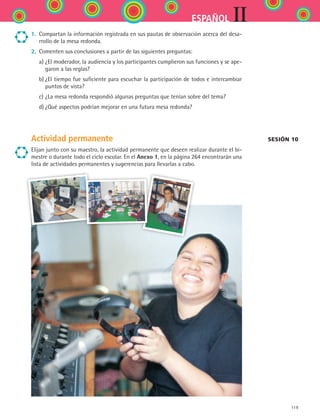 119
IIESPAÑOL
1.	 Compartan la información registrada en sus pautas de observación acerca del desa-
rrollo de la mesa redonda.
2.	 Comenten sus conclusiones a partir de las siguientes preguntas:
	 a)	¿El moderador, la audiencia y los participantes cumplieron sus funciones y se ape-
garon a las reglas?
	 b)	¿El tiempo fue suficiente para escuchar la participación de todos e intercambiar
puntos de vista?
	 c)	¿La mesa redonda respondió algunas preguntas que tenían sobre del tema?
	 d)	¿Qué aspectos podrían mejorar en una futura mesa redonda?
Actividad permanente
Elijan junto con su maestro, la actividad permanente que deseen realizar durante el bi-
mestre o durante todo el ciclo escolar. En el Anexo 1, en la página 264 encontrarán una
lista de actividades permanentes y sugerencias para llevarlas a cabo.
sesión 10
ESPANOL II B2 S04.indd 119 6/11/07 8:53:09 PM
 