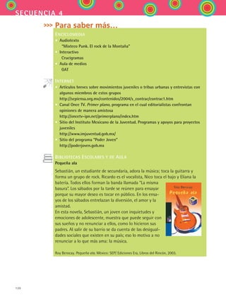 120
secuencia 4
Para saber más…
ENCICLOMEDIA
• Audiotexto
  “Mixteco Punk. El rock de la Montaña”
• Interactivo
   Crucigramas
• Aula de medios
   GAT
INTERNET
• Artículos breves sobre movimientos juveniles o tribus urbanas y entrevistas con
algunos miembros de estos grupos
http://sepiensa.org.mx/contenidos/2004/s_contrac/contrac1.htm
• Canal Once TV. Primer plano, programa en el cual editorialistas confrontan
opiniones de manera amistosa
http://oncetv-ipn.net/primerplano/index.htm
• Sitio del Instituto Mexicano de la Juventud. Programas y apoyos para proyectos
juveniles
http://www.imjuventud.gob.mx/
• Sitio del programa “Poder Joven”
http://poderjoven.gob.mx
BIBLIOTECAS ESCOLARES Y DE AULA
Pequeña ala
Sebastián, un estudiante de secundaria, adora la música; toca la guitarra y
forma un grupo de rock. Ricardo es el vocalista, Nico toca el bajo y Eliana la
batería. Todos ellos forman la banda llamada “La misma
basura”. Los sábados por la tarde se reúnen para ensayar
porque su mayor deseo es tocar en público. En los ensa-
yos de los sábados entrelazan la diversión, el amor y la
amistad.
En esta novela, Sebastián, un joven con inquietudes y
emociones de adolescente, muestra que puede seguir con
sus sueños y no renunciar a ellos, como lo hicieron sus
padres. Al salir de su barrio se da cuenta de las desigual-
dades sociales que existen en su país; eso lo motiva a no
renunciar a lo que más ama: la música.
Roy Berocay. Pequeña ala. México: SEP/ Ediciones Era, Libros del Rincón, 2003.
ESPANOL II B2 S04.indd 120 6/11/07 8:53:10 PM
 