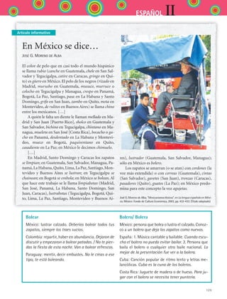 125
IIESPAÑOL
Artículo informativo
En México se dice…
José G. Moreno de Alba
El color de pelo que en casi todo el mundo hispánico
se llama rubio (canche en Guatemala, chele en San Sal-
vador y Tegucigalpa, catire en Caracas, gringo en Qui-
to) es güero en México. El pelo de los negros (rizado en
Madrid, murusho en Guatemala, musuco, murruco o
colocho en Tegucigalpa y Managua, crespo en Panamá,
Bogotá, La Paz, Santiago, pasa en La Habana y Santo
Domingo, grifo en San Juan, zambo en Quito, mota en
Montevideo, de rulitos en Buenos Aires) se llama chino
entre los mexicanos. […]
A quién le falta un diente le llaman mellado en Ma-
drid y San Juan [Puerto Rico], sholco en Guatemala y
San Salvador, bichino en Tegucigalpa, chintano en Ma-
nagua, mueleta en San José [Costa Rica], bocacho o ga-
cho en Panamá, desdentado en La Habana y Montevi-
deo, mueco en Bogotá, paquiventano en Quito,
ca­sadiente en La Paz; en México le decimos chimuelo.
[…]
En Madrid, Santo Domingo y Caracas los zapatos
se limpian; en Guatemala, San Salvador, Managua, Pa-
namá,La Habana,Quito,Lima,La Paz,Santiago,Mon-
tevideo y Buenos Aires se lustran; en Tegucigalpa se
chainean; en Bogotá se embola; en México se bolean. Al
que hace este trabajo se le llama limpiabotas (Madrid,
San José, Panamá, La Habana, Santo Domingo, San
Juan, Caracas), lustrabotas (Tegucigalpa, Bogotá, Qui-
to, Lima, La Paz, Santiago, Montevideo y Buenos Ai-
res), lustrador (Guatemala, San Salvador, Managua);
sólo en México es bolero.
Los zapatos se amarran (o se atan) con cordones (la
voz más extendida) o con correas (Guatemala), cintas
(San Salvador), gavetes (San Juan), trenzas (Caracas),
pasadores (Quito), guatos (La Paz); en México predo-
mina para este concepto la voz agujetas.
José G. Moreno de Alba. “Mexicanismos léxicos”, en La lengua española en Méxi-
co. México: Fondo de Cultura Económica, 2003, pp. 432-433. (Título adaptado)
Bolear
México: lustrar calzado. Deberías bolear todos tus
zapatos, siempre los traes sucios.
Colombia: repartir, haber en abundancia. Dejaron de
discutir y empezaron a bolear patadas. / No te pier-
das la fiesta de esta noche. Van a bolear refrescos.
Paraguay: mentir, decir embustes. No le creas a ese
tipo, te está boleando.
Bolero/ Bolera
México: persona que bolea o lustra el calzado. Conoz-
co a un bolero que deja los zapatos como nuevos.
España: 1. Música cantable y bailable. Cuando escu-
cho el bolero no puedo evitar bailar. 2. Persona que
baila el bolero o cualquier otro baile nacional. Lo
mejor de la presentación fue ver a la bolera.
Cuba: Canción popular de ritmo lento y letras me-
lancólicas. Cuba es la cuna de los boleros.
Costa Rica: Juguete de madera o de hueso. Para ju-
gar con el bolero se necesita tener puntería.
ESPANOL II B2 S05.indd 125 6/12/07 3:46:58 PM
 