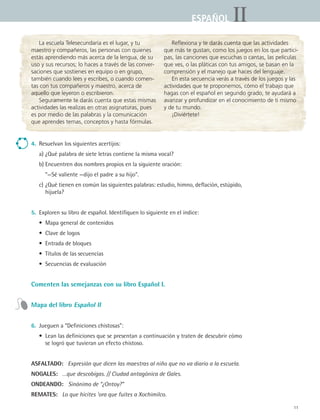 11
IIESPAÑOLESPAÑOL
La escuela Telesecundaria es el lugar, y tu
maestro y compañeros, las personas con quienes
estás aprendiendo más acerca de la lengua, de su
uso y sus recursos; lo haces a través de las conver-
saciones que sostienes en equipo o en grupo,
también cuando lees y escribes, o cuando comen-
tas con tus compañeros y maestro, acerca de
aquello que leyeron o escribieron.
Seguramente te darás cuenta que estas mismas
actividades las realizas en otras asignaturas, pues
es por medio de las palabras y la comunicación
que aprendes temas, conceptos y hasta fórmulas.
Reflexiona y te darás cuenta que las actividades
que más te gustan, como los juegos en los que partici-
pas, las canciones que escuchas o cantas, las películas
que ves, o las pláticas con tus amigos, se basan en la
comprensión y el manejo que haces del lenguaje.
En esta secuencia verás a través de los juegos y las
actividades que te proponemos, cómo el trabajo que
hagas con el español en segundo grado, te ayudará a
avanzar y profundizar en el conocimiento de ti mismo
y de tu mundo.
¡Diviértete!
4.	 Resuelvan los siguientes acertijos:
	 a)	¿Qué palabra de siete letras contiene la misma vocal?
	 b)	Encuentren dos nombres propios en la siguiente oración:
		 “—Sé valiente —dijo el padre a su hijo.
	 c)	¿Qué tienen en común las siguientes palabras: estudio, himno, deflación, estúpido,
hijuela?
5.	 Exploren su libro de español. Identifiquen lo siguiente en el índice:
	 •	 Mapa general de contenidos
	 •	 Clave de logos
	 •	 Entrada de bloques
	 •	 Títulos de las secuencias
	 •	 Secuencias de evaluación
Comenten las semejanzas con su libro Español I.
Mapa del libro Español II
6.	 Jueguen a “Definiciones chistosas”:
	 •	 Lean las definiciones que se presentan a continuación y traten de descubrir cómo
se logró que tuvieran un efecto chistoso.
ASFALTADO:   Expresión que dicen las maestras al niño que no va diario a la escuela.
NOGALES:   …que descobigas. // Ciudad antagónica de Gales.
ONDEANDO:   Sinónimo de “¿Ontoy?”
REMATES:   Lo que hicites ‘ora que fuites a Xochimilco.
ESPANOL II B1 S00.indd 11 6/12/07 3:36:50 PM
 