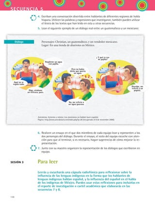 128
secuencia 5
Diálogo
4.	 Escriban una conversación divertida entre hablantes de diferentes regiones de habla
hispana. Utilicen las palabras y expresiones que investigaron; también pueden utilizar
el léxico de los textos que han leído en esta u otras secuencias.
5.	 Lean el siguiente ejemplo de un diálogo real entre un guatemalteco y un mexicano:
Personajes: Christian, un guatemalteco, y un vendedor mexicano.
Lugar: En una tienda de abarrotes en México.
Anécdotas, historias y relatos: Los mexicanos no hablan buen español.
Página: http://www.anecdotario.net/index.php?p=26 (recuperado el 8 de noviembre 2006).
6.	 Realicen un ensayo en el que dos miembros de cada equipo lean y representen a los
dos personajes del diálogo. Durante el ensayo, el resto del equipo escuche con aten-
ción para que al terminar, si es necesario, hagan sugerencias de cómo mejorar la re-
presentación.
7.	 Junto con su maestro organicen la representación de los diálogos que escribieron en
equipo.
Para leer
Leerás y escucharás una cápsula radiofónica para reflexionar sobre la
influencia de las lenguas indígenas en la forma que los hablantes de
lenguas indígenas hablan español, y la influencia del español en el habla
de los indígenas de México. Puedes usar estas reflexiones para incluirlas en
el reporte de investigación o cartel académico que elaborarás en las
secuencias 7 y 8.
sesión 3
Regáleme un agua
con pajilla.
Aquí no se
regala nada.
Digo, véndame
un refresco, pues.
Pero no había
dicho que quería
un agua.
No, me refería a
un agua gaseosa.
¿ Y qué es eso
de pajilla?
Disculpe, me
refería a un
popote.
ESPANOL II B2 S05.indd 128 6/12/07 3:47:17 PM
 