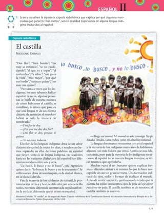 129
IIESPAÑOL
Cápsula radiofónica
1.	 Lean y escuchen la siguiente cápsula radiofónica que explica por qué algunos enun-
ciados que parecen “mal dichos”, son en realidad expresiones de alguna lengua indí-
gena traducidas al español.	
El castilla
Macedonio Carballo
“Dos flor”, “bien bonito”, “no
muy se entiende”, “se va trasdi-
ciendo”, “el que va a topar”, “el
costumbre”, “a saber”, “me gana
la vista”, “más mejor”, “por qué
me burlas”,“no muy quiere”,“no
muy me quiere”.
“Pareciera a veces que los in-
dígenas, no muy sabemos hablar
español. A veces, algunas perso-
nas se burla de nuestra manera
de cómo hablamos el castilla, o
castellano, lo único que pasa es
que una lengua te da una forma
distinta de entender el mundo y
hablar es sólo la manera de
nombrarlo.”
—Dos flor te doy.
—¿Por qué me das dos flor?
—Dos flor te doy, porque te
quiero.
—Yo no muy, todavía.
El color de las lenguas indígenas dota de un sabor
distinto al español de todos los días, y muchos no he-
mos reparado en ello, decimos palabras en español
que tienen sintaxis de lengua indígena, en ocasiones
hasta en las variantes dialectales del español hay dife-
rencias notables entre una y otra.
“Lo busco, lo busco y no lo busco”, esta expresión
quiere decir: “lo busco, lo busco y no lo encuentro”. Se
utiliza así en el sur de nuestro país, en la ciudad blanca,
en la blanca Mérida.
Para la mayoría de los hablantes de náhuatl, la pro-
nunciación de la u y la o, se dificulta por una sencilla
razón, no existe diferencia tan marcada en náhuatl en-
tre la u y la o, diferencia que sí existe en español.
—Tengo mi mamá. Mi mamá no está conmigo. Ya qie
Estados Onidos. Lava coches, como mi abuelita nixtamal.
La lengua dominante en nuestro país es el español
y la mayoría de los indígenas mexicanos la hablamos,
algunos con más fluidez que otros. A otros se nos difi-
culta más, pues para la mayoría de los indígenas mexi-
canos, el español no es nuestra lengua materna; es de-
cir, tenemos que aprenderla.
Muchas veces el ser humano quiere explicar for-
mas culturales ajenas a sí mismo, lo que lo hace sus-
ceptible de caer en graves errores. Una formación cul-
tural da ojos, oídos y formas de explicar el mundo.
Antes de emitir un juicio, quitémonos la venda que la
cultura ha tejido en nuestros ojos; la paja del ojo ajeno
puede no ser paja. El castilla también es de nosotros, el
castilla también es nuestro.
Mardonio Carballo. “El castilla”, en La lengua del Papán. Cápsula radiofónica de la Coordinación General de Educación Intercultural y Bilingüe de la Se-
cretaría de Educación Pública (fragmento: 00:26-3:30).
ESPANOL II B2 S05.indd 129 6/12/07 3:47:22 PM
 