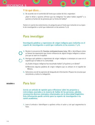 130
secuencia 5
Y tú qué dices…
2.	 De acuerdo con el contenido del texto que acaban de leer, respondan:
	 ¿Qué le dirían a quienes afirman que los indígenas “no saben hablar español” o a
quienes se burlan de las personas por su forma de hablar?
Tomen en cuenta los comentarios a la pregunta para el texto que incluirán en su repor-
te de investigación o cartel que elaborarán en las sesiones 7 y 8.
Para investigar
Investigarás palabras y expresiones de origen indígena para incluirlas en el
reporte de investigación o cartel que realizarás en las sesiones 7 y 8.
3.	 Revisen la secuencia 03, Cuentos centroamericanos (págs. XX), e identifiquen cómo
se llaman las expresiones que tienen influencia de alguna lengua indígena o extran-
jera que se usan en el español.
4.	 Averigua qué palabras o expresiones de origen indígena o extranjero se usan en el
español que se habla en tu comunidad.
	 a)	¿Cuáles lenguas indígenas has escuchado hablar? ¿A quiénes y en dónde?
	 b)	Menciona algunas palabras de origen indígena que se utilizan en el español de
México.
5.	 Selecciona una de las opciones de búsqueda de información. Prepara los recursos que
necesitarás y realiza tu indagación.
Para leer
Leerás un artículo de opinión para reflexionar sobre los prejuicios y
estereotipos asociados a la manera de hablar de las personas; además,
reconocerás diversos conceptos relacionados con la diversidad lingüística.
Esta información puede servirte para tu reporte de investigación o tu
cartel académico.
1.	 Lean el artículo e identifiquen a quiénes critica el autor y con qué argumentos lo
hace.
sesión 4
ESPANOL II B2 S05.indd 130 6/12/07 3:47:22 PM
 