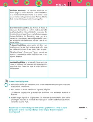 133
IIESPAÑOL
Variantes dialectales. Las variantes dentro de una
misma lengua se llaman dialectos. El español en Méxi-
co se habla diferente en el norte, en el centro y en el
sur; lo mismo que hay diferencias del Pacífico al Golfo.
Cada forma distinta es un dialecto del español.
Discriminación lingüística. Las formas de habla de
los grupos dominantes se vuelven modelos de habla
para la exclusión o integración de las personas a dis-
tintos ámbitos sociales. Como resultado, quienes usan
formas distintas a las dominantes para expresarse,
pueden ver reducidas sus oportunidades sociales, pues
son rechazados o tratados como inferiores por su for-
ma de hablar.
Prejuicios lingüísticos. Los prejuicios son ideas y va-
loraciones previas que tiene una persona sobre otras
que hablan distinto, por lo que las acepta o rechaza.
“No sabe ni hablar”, “Es un naco” “Se cree mucho”, son
algunos ejemplos de prejuicios lingüísticos que tienen
algunas personas.
Identidad lingüística. La lengua y la forma particular
en que la hablamos nos hacen pertenecer a diferentes
grupos: de edad, educación, lugar de origen, género o
nacionalidad.
Interactivo Crucigramas
6.	 Lean en voz alta lo que escribieron en el cuadro sobre los conceptos y las situaciones
que conocen o han vivido.
7.	 Para concluir la sesión, comenten la siguiente pregunta.
	 ¿Cuáles son los prejuicios y estereotipos asociados a las diferentes maneras de
hablar?
8.	 Pueden elegir algunas de las preguntas y la respuesta que se comentó en la sesión
grupal para incluirlas en el reporte de investigación o cartel académico que elabora-
rán en las sesiones 7 y 8.
Escucharás una narración para transcribirla y reflexionar sobre el papel
del español escrito y su importancia como lengua de comunicación
internacional.
Sesión 5
ESPANOL II B2 S05.indd 133 6/12/07 3:47:31 PM
 